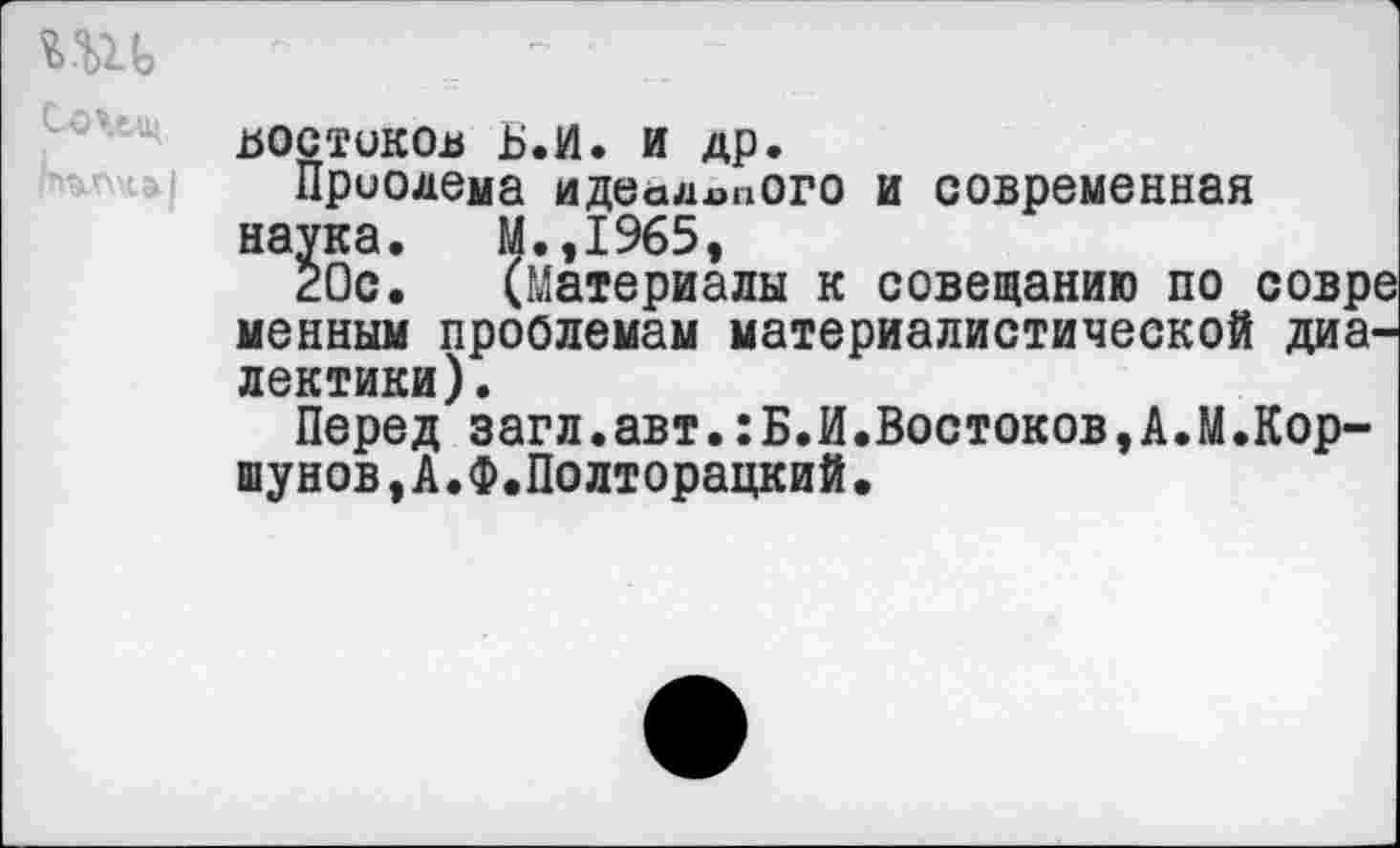 ﻿И1Ь

Бостиков Б.И. и др.
Приодема идеального и современная наука. М.,1965,
20с. (Материалы к совещанию по совр< менным проблемам материалистической диалектики).
Перед загл.авт.:Б.И.Востоков,А.М.Коршунов, А.Ф.Полторацкий.